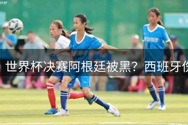 世界杯决赛阿根廷被黑？西班牙伤停补时疑似2次逃点球 VAR没检查