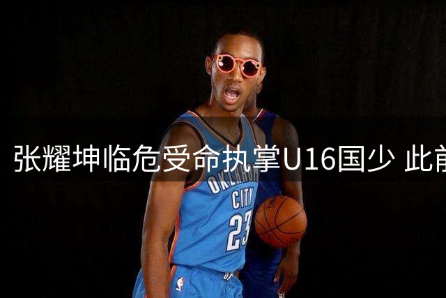 张耀坤临危受命执掌U16国少 此前正率大连队征战中甲