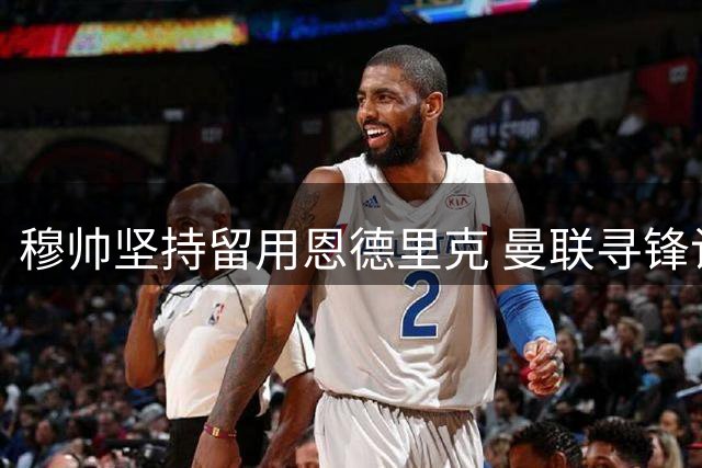 穆帅坚持留用恩德里克 曼联寻锋计划遇阻齐尔克泽去向成疑