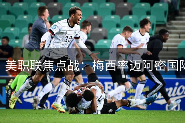 美职联焦点战：梅西率迈阿密国际客战费城联合