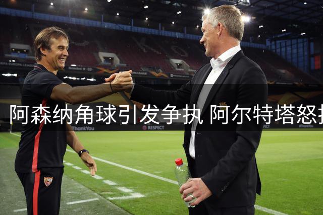 阿森纳角球引发争执 阿尔特塔怒指对手拉扯犯规