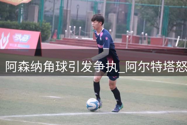 阿森纳角球引发争执 阿尔特塔怒指对手拉扯犯规