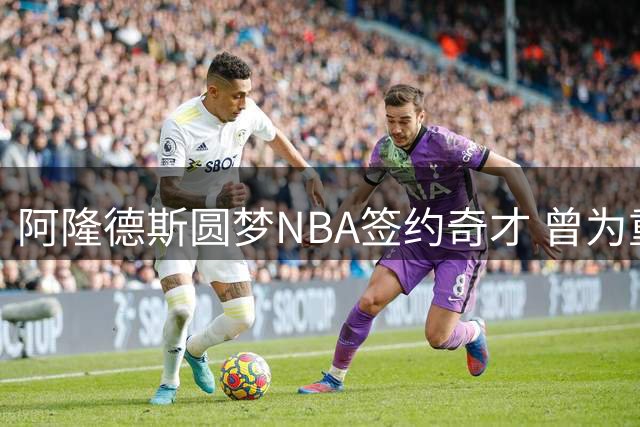 阿隆德斯圆梦NBA签约奇才 曾为重返联盟放弃CBA续约