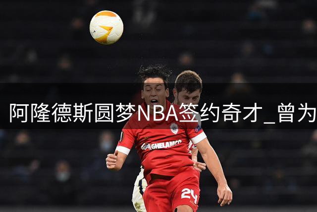 阿隆德斯圆梦NBA签约奇才 曾为重返联盟放弃CBA续约